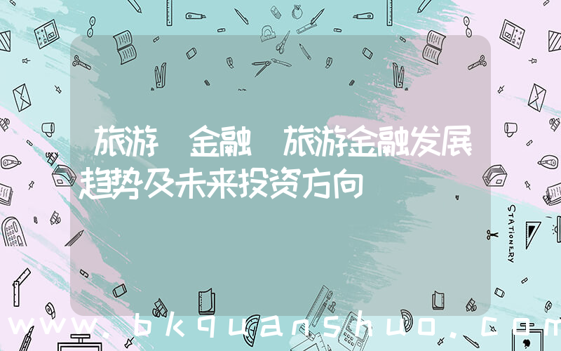 旅游 金融(旅游金融发展趋势及未来投资方向)